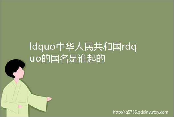 ldquo中华人民共和国rdquo的国名是谁起的